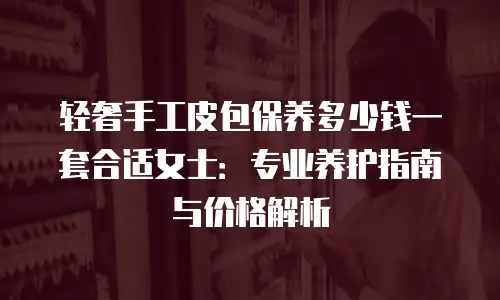 轻奢手工皮包保养多少钱一套合适女士：专业养护指南与价格解析