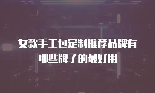 女款手工包定制推荐品牌有哪些牌子的最好用