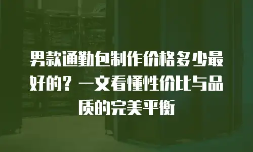 男款通勤包制作价格多少最好的？一文看懂性价比与品质的完美平衡