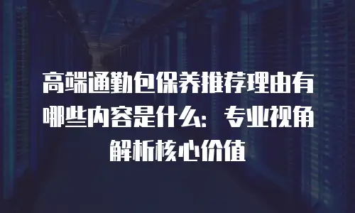 高端通勤包保养推荐理由有哪些内容是什么：专业视角解析核心价值