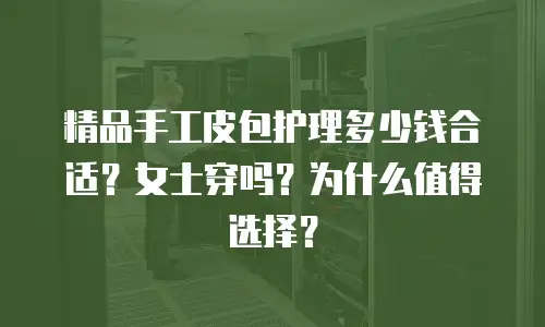 精品手工皮包护理多少钱合适？女士穿吗？为什么值得选择？