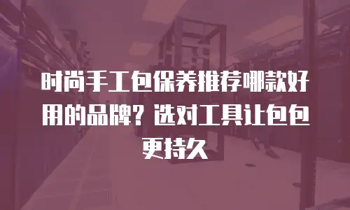 时尚手工包保养推荐哪款好用的品牌？选对工具让包包更持久