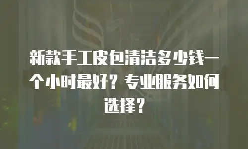 新款手工皮包清洁多少钱一个小时最好？专业服务如何选择？