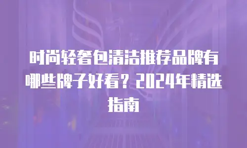 时尚轻奢包清洁推荐品牌有哪些牌子好看？2024年精选指南