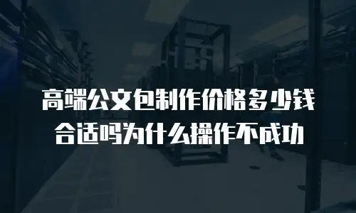 高端公文包制作价格多少钱合适吗为什么操作不成功