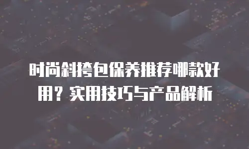 时尚斜挎包保养推荐哪款好用？实用技巧与产品解析