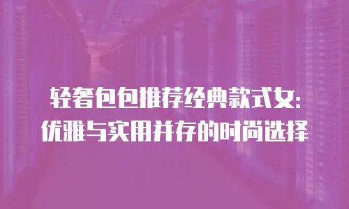 轻奢包包推荐经典款式女：优雅与实用并存的时尚选择