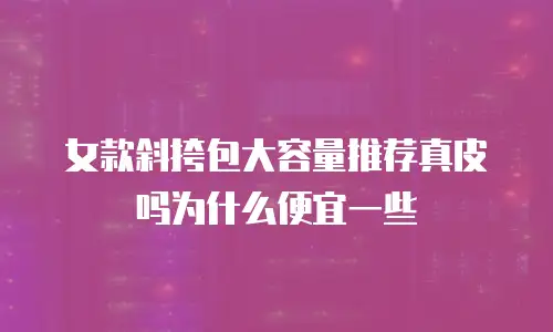 女款斜挎包大容量推荐真皮吗为什么便宜一些