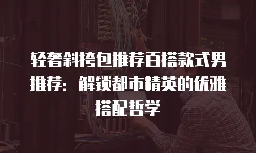 轻奢斜挎包推荐百搭款式男推荐：解锁都市精英的优雅搭配哲学