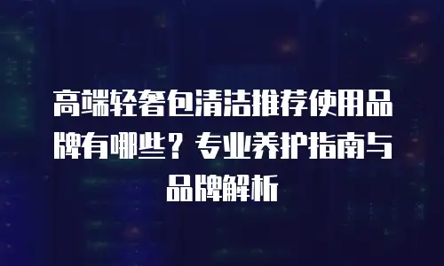 高端轻奢包清洁推荐使用品牌有哪些？专业养护指南与品牌解析
