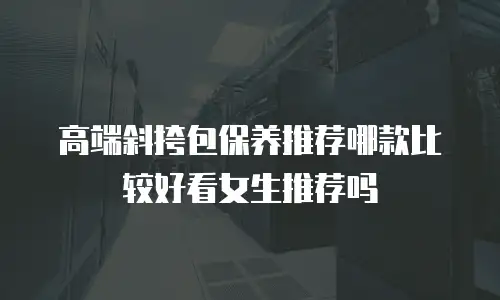 高端斜挎包保养推荐哪款比较好看女生推荐吗