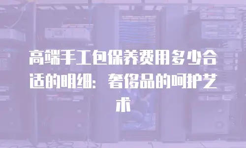 高端手工包保养费用多少合适的明细：奢侈品的呵护艺术