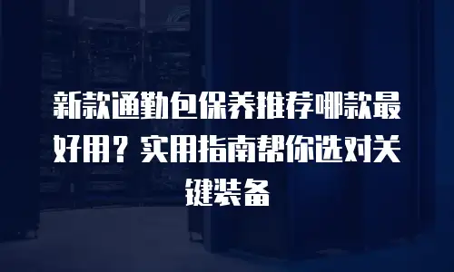 新款通勤包保养推荐哪款最好用？实用指南帮你选对关键装备