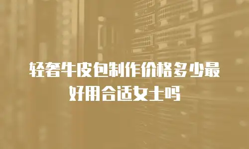 轻奢牛皮包制作价格多少最好用合适女士吗