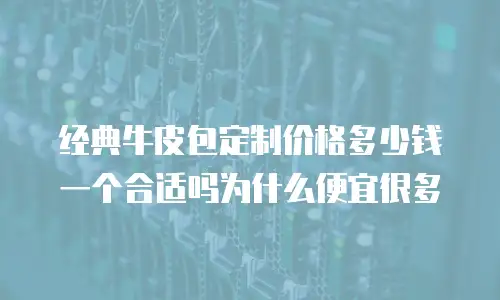 经典牛皮包定制价格多少钱一个合适吗为什么便宜很多