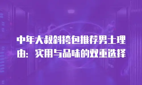中年大叔斜挎包推荐男士理由：实用与品味的双重选择