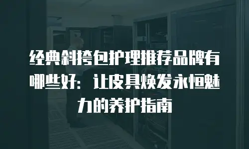 经典斜挎包护理推荐品牌有哪些好：让皮具焕发永恒魅力的养护指南