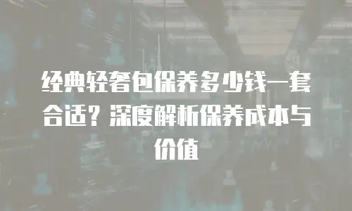 经典轻奢包保养多少钱一套合适？深度解析保养成本与价值