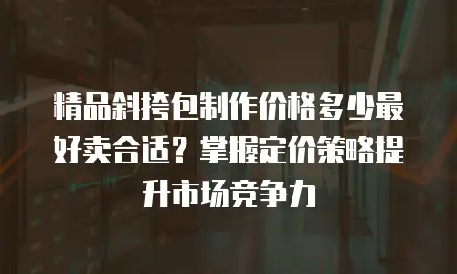 精品斜挎包制作价格多少最好卖合适？掌握定价策略提升市场竞争力