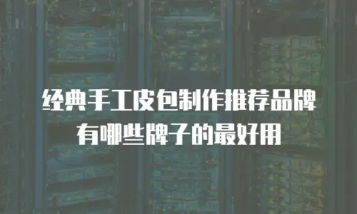 经典手工皮包制作推荐品牌有哪些牌子的最好用
