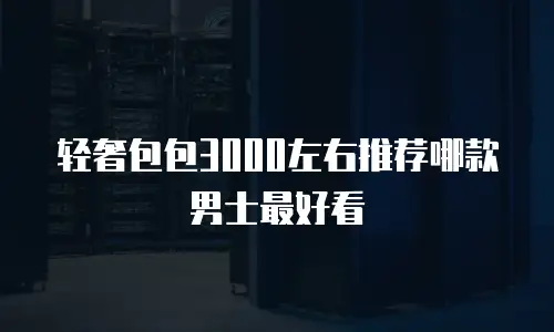 轻奢包包3000左右推荐哪款男士最好看