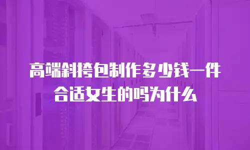 高端斜挎包制作多少钱一件合适女生的吗为什么