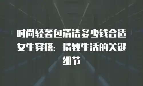 时尚轻奢包清洁多少钱合适女生穿搭：精致生活的关键细节