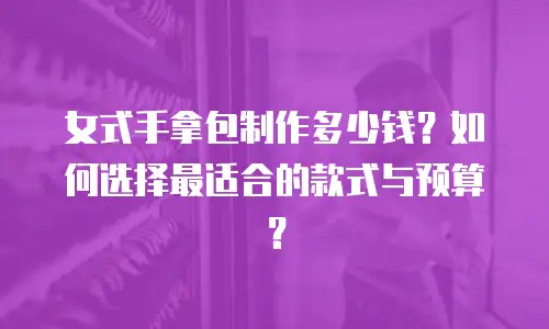 女式手拿包制作多少钱？如何选择最适合的款式与预算？