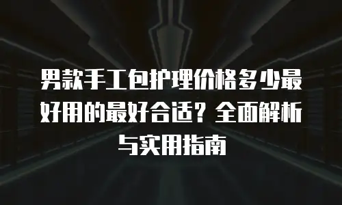 男款手工包护理价格多少最好用的最好合适？全面解析与实用指南