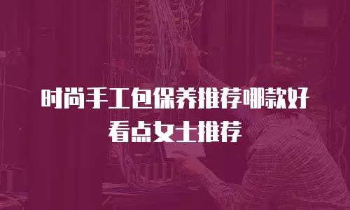 时尚手工包保养推荐哪款好看点女士推荐