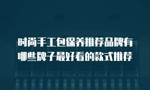 时尚手工包保养推荐品牌有哪些牌子最好看的款式推荐