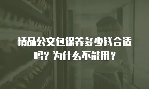 精品公文包保养多少钱合适吗？为什么不能用？