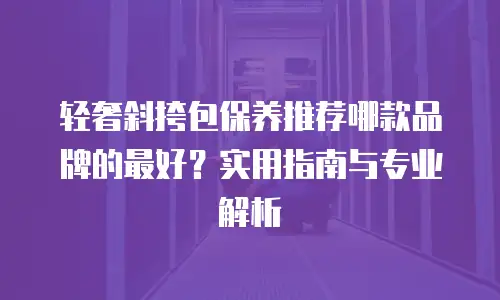 轻奢斜挎包保养推荐哪款品牌的最好？实用指南与专业解析