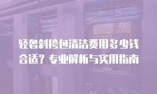 轻奢斜挎包清洁费用多少钱合适？专业解析与实用指南