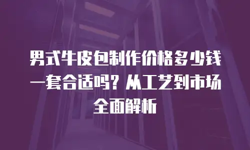 男式牛皮包制作价格多少钱一套合适吗？从工艺到市场全面解析