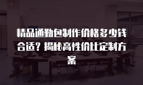 精品通勤包制作价格多少钱合适？揭秘高性价比定制方案