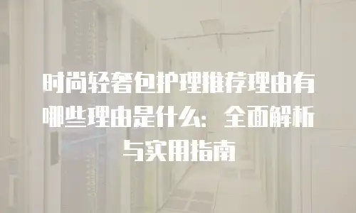 时尚轻奢包护理推荐理由有哪些理由是什么：全面解析与实用指南