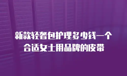 新款轻奢包护理多少钱一个合适女士用品牌的皮带
