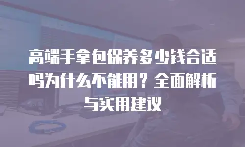 高端手拿包保养多少钱合适吗为什么不能用？全面解析与实用建议
