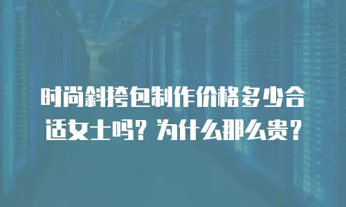 时尚斜挎包制作价格多少合适女士吗？为什么那么贵？