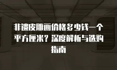 非遗皮雕画价格多少钱一个平方厘米？深度解析与选购指南