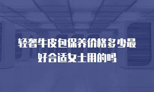 轻奢牛皮包保养价格多少最好合适女士用的吗