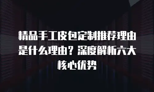 精品手工皮包定制推荐理由是什么理由？深度解析六大核心优势