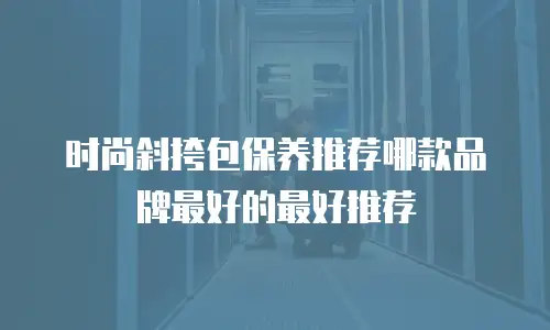 时尚斜挎包保养推荐哪款品牌最好的最好推荐