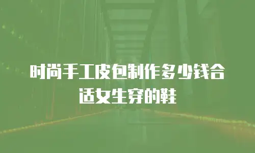 时尚手工皮包制作多少钱合适女生穿的鞋