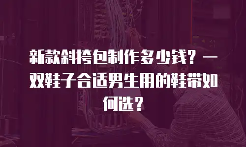 新款斜挎包制作多少钱？一双鞋子合适男生用的鞋带如何选？