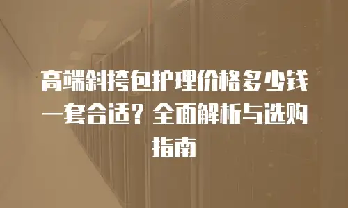 高端斜挎包护理价格多少钱一套合适？全面解析与选购指南