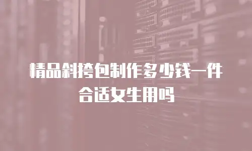 精品斜挎包制作多少钱一件合适女生用吗