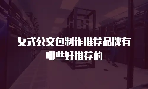 女式公文包制作推荐品牌有哪些好推荐的