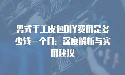 男式手工皮包DIY费用是多少钱一个月：深度解析与实用建议